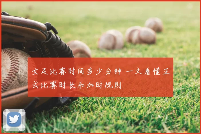 女足比赛时间多少分钟 一文看懂正式比赛时长和加时规则