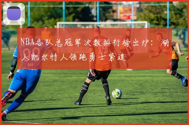 NBA各队总冠军次数排行榜出炉：湖人凯尔特人领跑勇士紧追