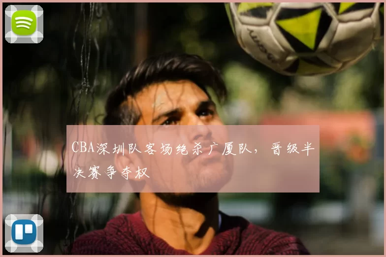 CBA深圳队客场绝杀广厦队，晋级半决赛争夺权