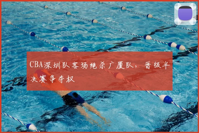 CBA深圳队客场绝杀广厦队，晋级半决赛争夺权