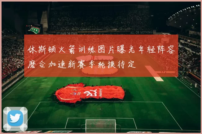 休斯顿火箭训练图片曝光年轻阵容磨合加速新赛季轮换待定