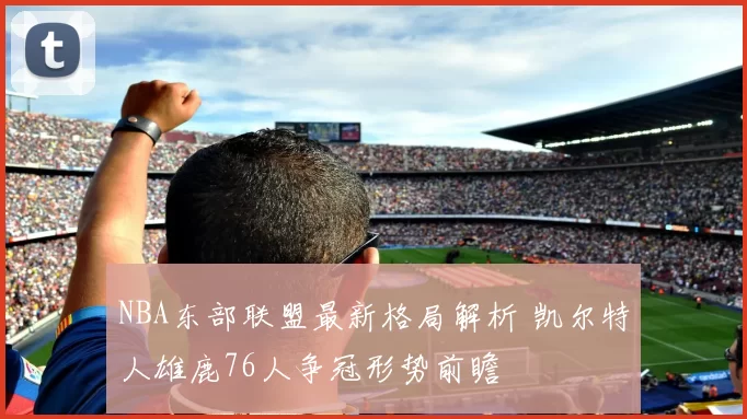 NBA东部联盟最新格局解析 凯尔特人雄鹿76人争冠形势前瞻