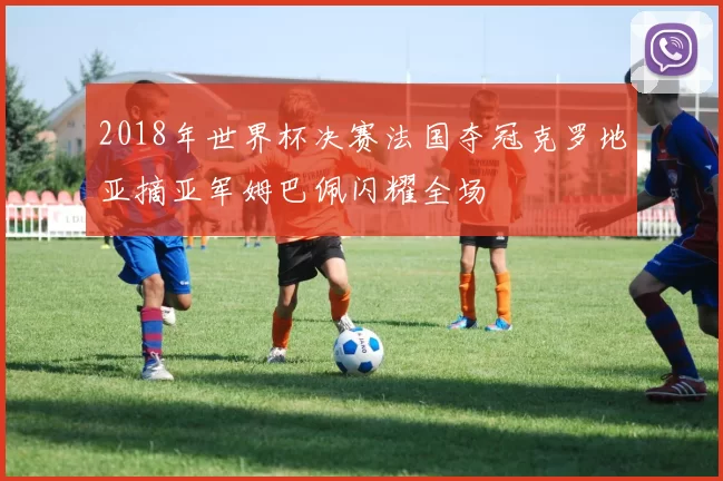 2018年世界杯决赛法国夺冠克罗地亚摘亚军姆巴佩闪耀全场