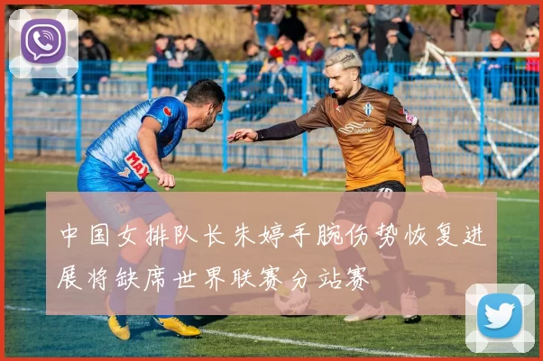 中国女排队长朱婷手腕伤势恢复进展将缺席世界联赛分站赛