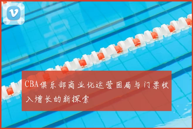 CBA俱乐部商业化运营困局与门票收入增长的新探索