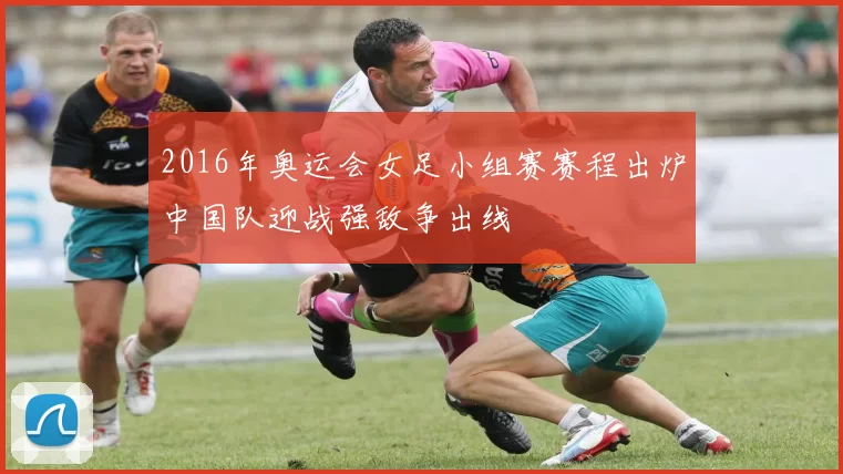 2016年奥运会女足小组赛赛程出炉中国队迎战强敌争出线