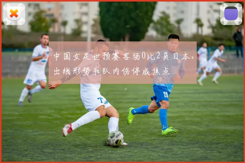 中国女足世预赛客场0比2负日本，出线形势和队内伤停成焦点