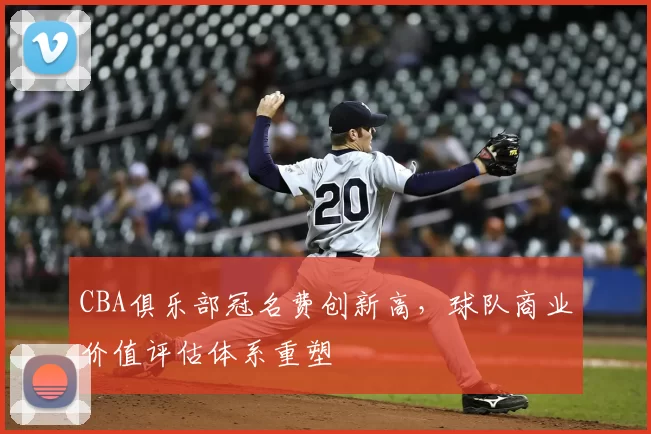 CBA俱乐部冠名费创新高，球队商业价值评估体系重塑