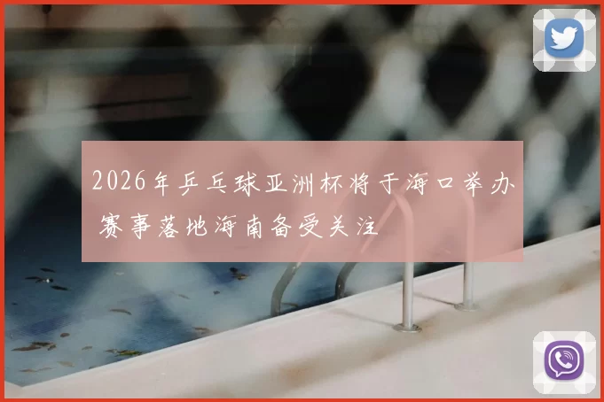 2026年乒乓球亚洲杯将于海口举办 赛事落地海南备受关注