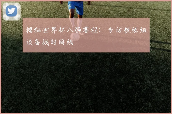 揭秘世界杯八强赛程：专访教练组谈备战时间线