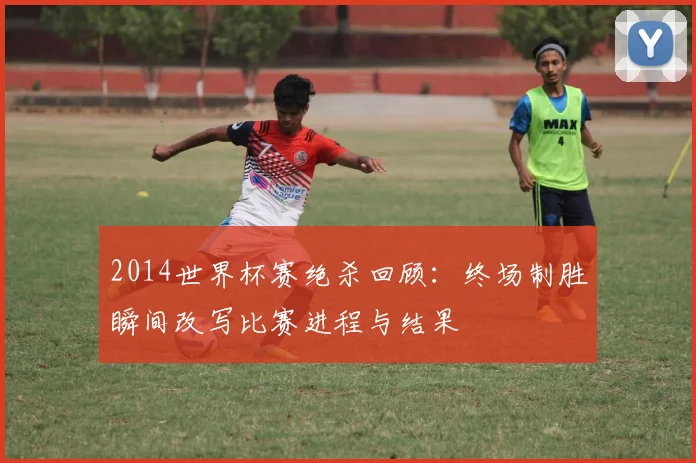 2014世界杯赛绝杀回顾：终场制胜瞬间改写比赛进程与结果