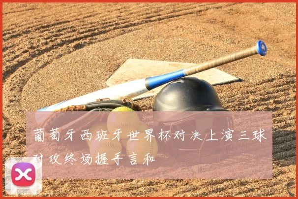 葡萄牙西班牙世界杯对决上演三球对攻终场握手言和