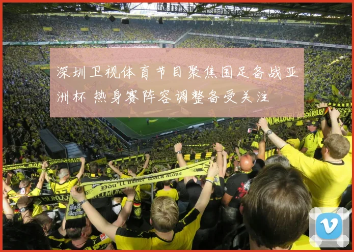 深圳卫视体育节目聚焦国足备战亚洲杯 热身赛阵容调整备受关注