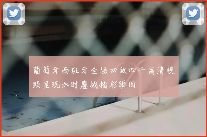 葡萄牙西班牙全场回放四千高清视频呈现加时鏖战精彩瞬间