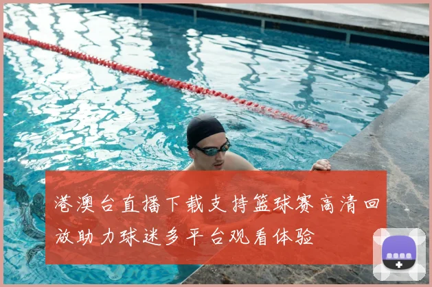 港澳台直播下载支持篮球赛高清回放助力球迷多平台观看体验