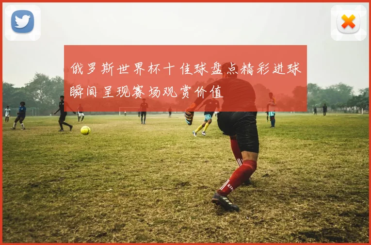 俄罗斯世界杯十佳球盘点精彩进球瞬间呈现赛场观赏价值