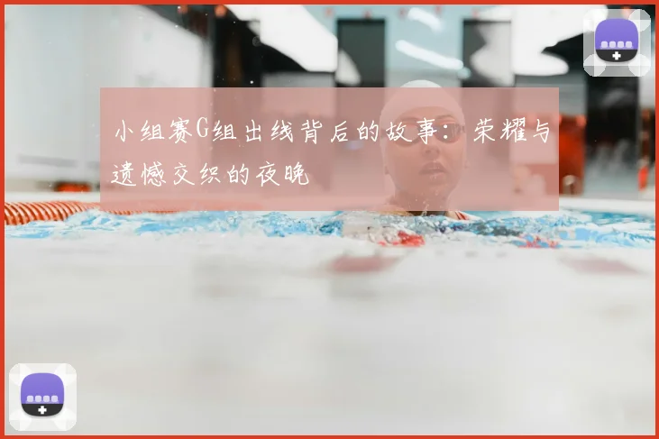 小组赛G组出线背后的故事:荣耀与遗憾交织的夜晚