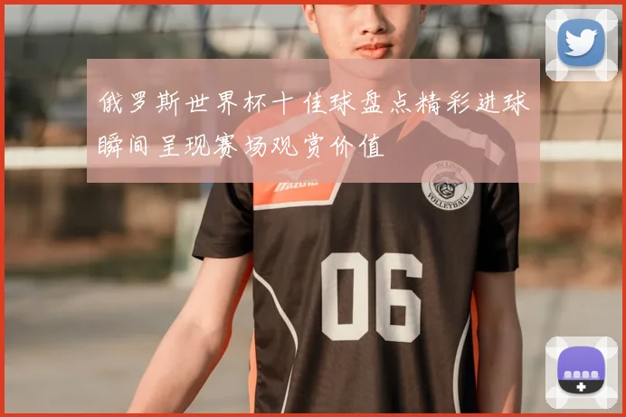 俄罗斯世界杯十佳球盘点精彩进球瞬间呈现赛场观赏价值