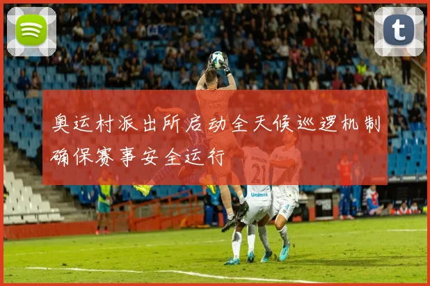 奥运村派出所启动全天候巡逻机制确保赛事安全运行