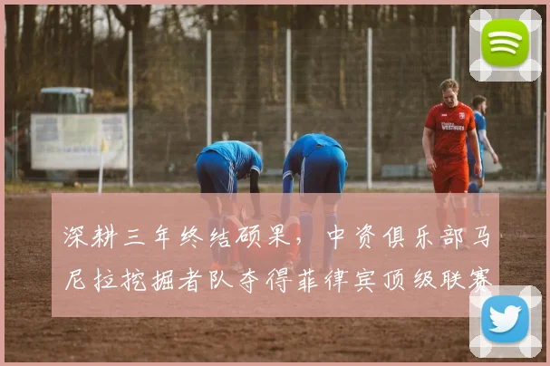 深耕三年终结硕果，中资俱乐部马尼拉挖掘者队夺得菲律宾顶级联赛冠军_本赛季_赛场_亚冠