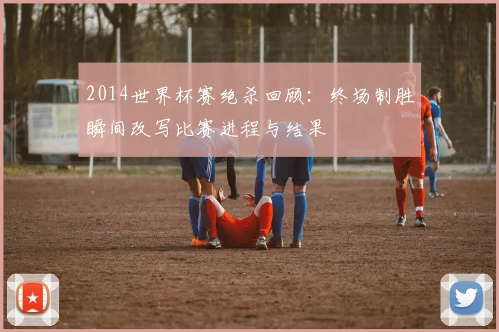 2014世界杯赛绝杀回顾:终场制胜瞬间改写比赛进程与结果