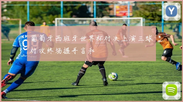 葡萄牙西班牙世界杯对决上演三球对攻终场握手言和