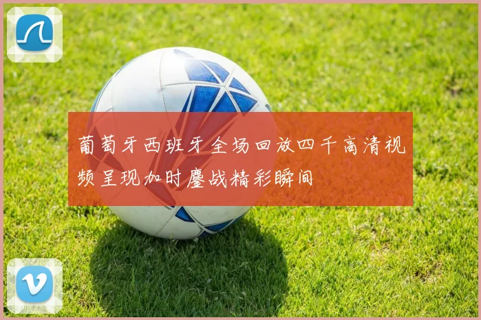 葡萄牙西班牙全场回放四千高清视频呈现加时鏖战精彩瞬间